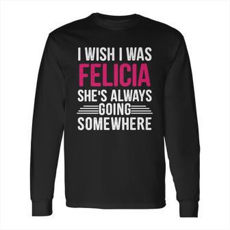 I Wish I Was Felicia Shes Always Going Somewhere Funny Tee Long Sleeve T-Shirt | Favorety CA