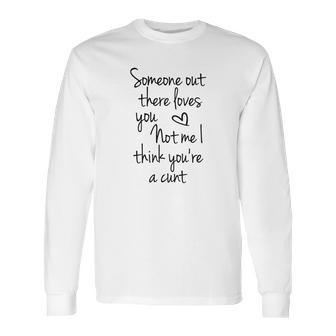 Someone Out There Loves You Not Me I Think Youre A Cunt Long Sleeve T-Shirt | Favorety