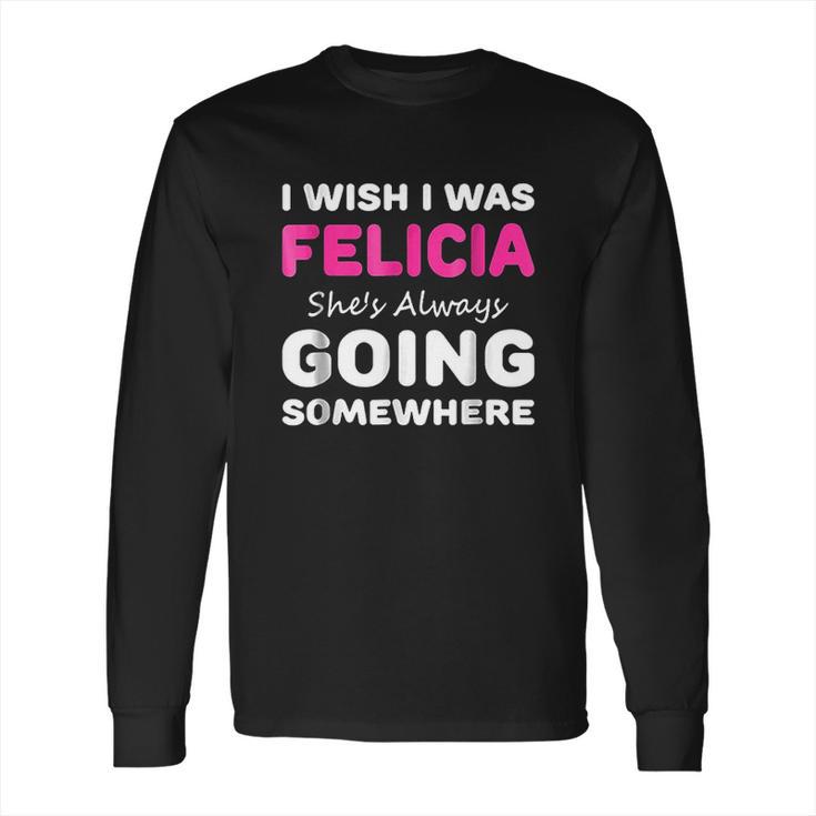 I Wish I Was Felicia She Is Always Going Somewhere Long Sleeve T-Shirt