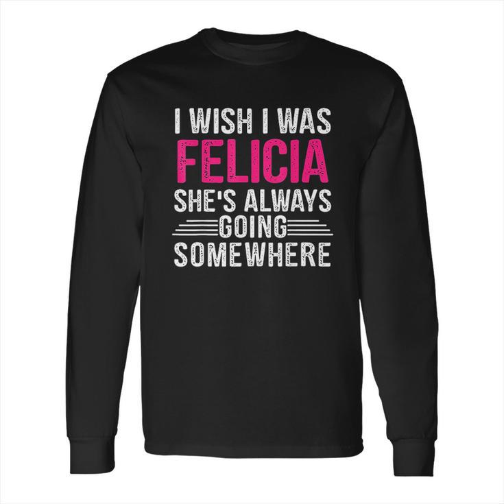 I Wish I Was Felicia Shes Always Going Somewhere Funny Long Sleeve T-Shirt