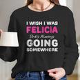 I Wish I Was Felicia She Is Always Going Somewhere Long Sleeve T-Shirt Gifts for Her