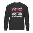 I Wish I Was Felicia She Is Always Going Somewhere Sweatshirt